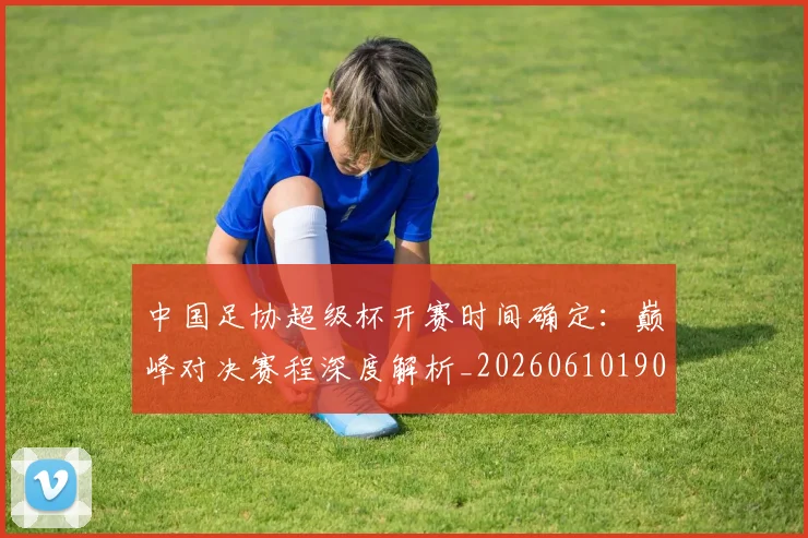 中国足协超级杯开赛时间确定：巅峰对决赛程深度解析_20260610190301