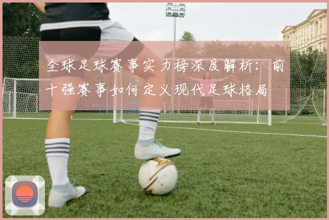 全球足球赛事实力榜深度解析:前十强赛事如何定义现代足球格局