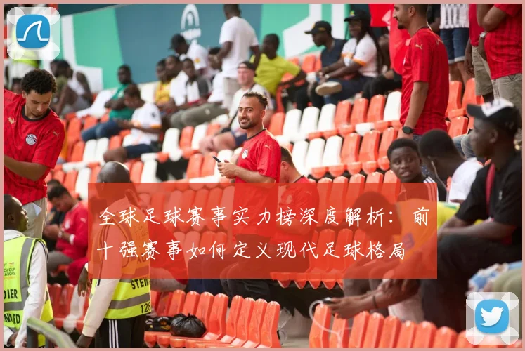 全球足球赛事实力榜深度解析：前十强赛事如何定义现代足球格局