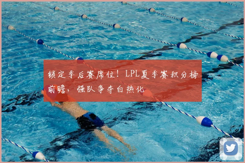 锁定季后赛席位！LPL夏季赛积分榜前瞻，强队争夺白热化