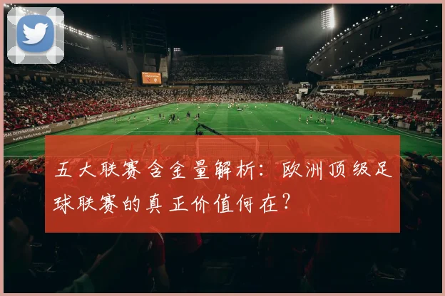 五大联赛含金量解析:欧洲顶级足球联赛的真正价值何在?
