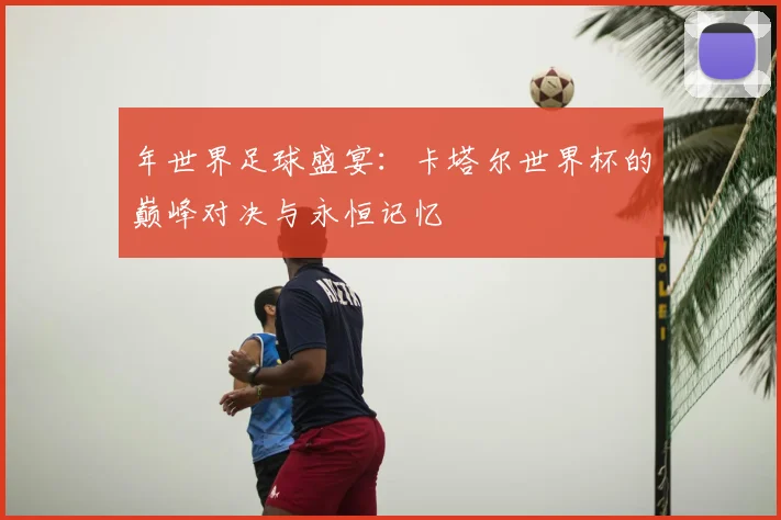 年世界足球盛宴:卡塔尔世界杯的巅峰对决与永恒记忆