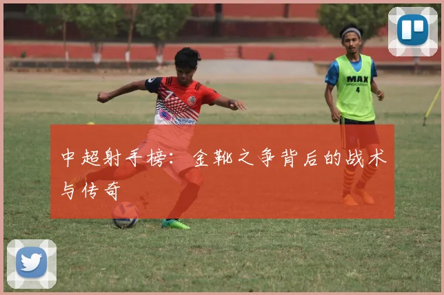 中超射手榜：金靴之争背后的战术与传奇