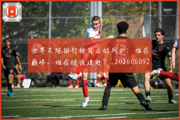 世界足球排行榜背后的风云:谁在巅峰,谁在暗夜追赶?_20260609201437