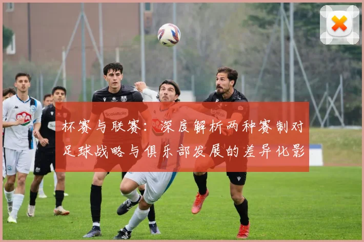 杯赛与联赛：深度解析两种赛制对足球战略与俱乐部发展的差异化影响