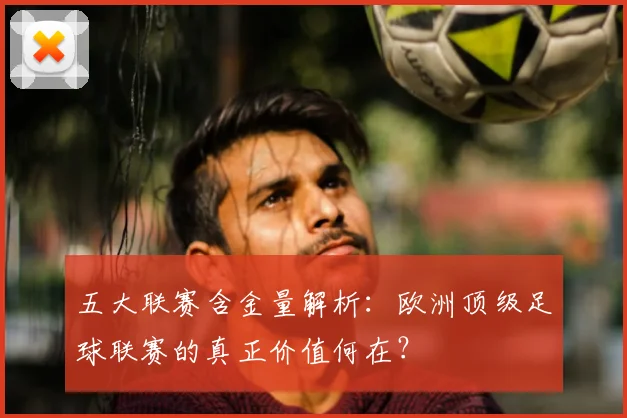 五大联赛含金量解析:欧洲顶级足球联赛的真正价值何在?